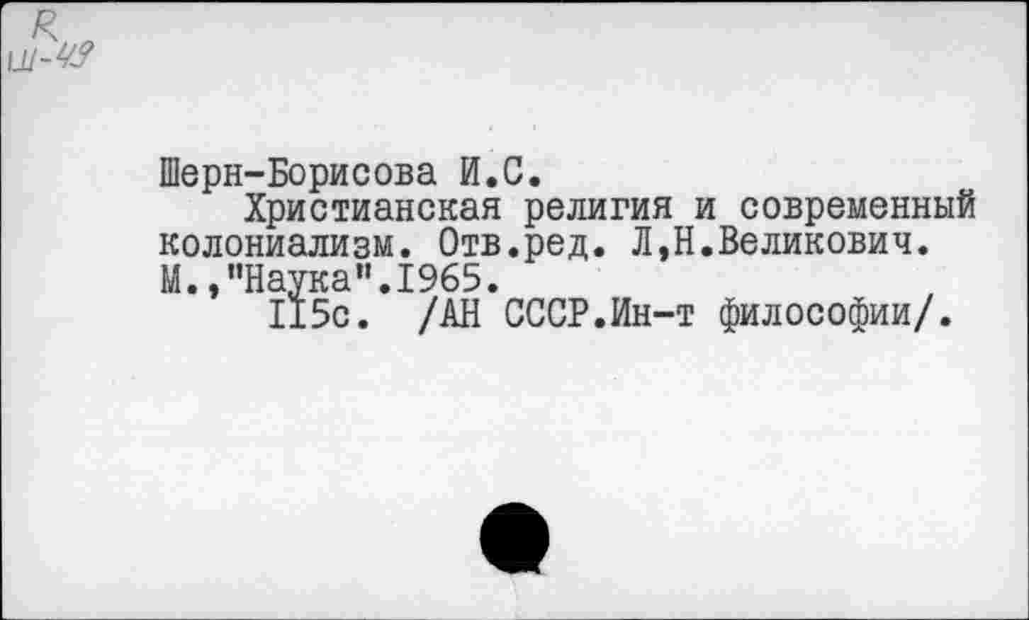 ﻿А*
Шерн-Борисова И.С.
Христианская религия и современный колониализм. Отв.ред. Л,Н.Великович. М.,"Наука".1965.
115с. /АН СССР.Ин-т философии/.